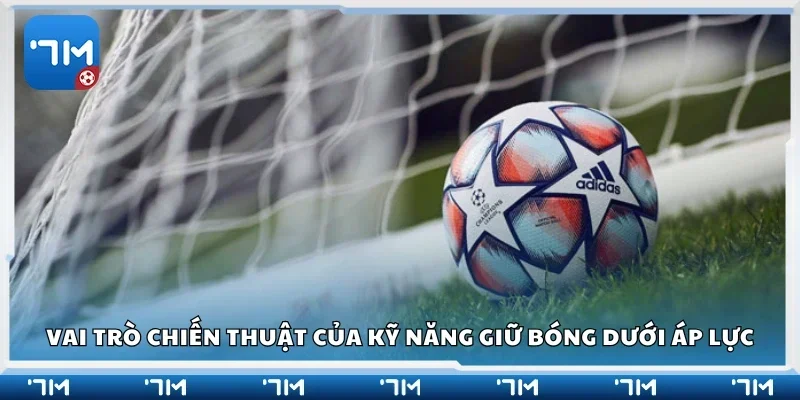 Vai trò chiến thuật của kỹ năng giữ bóng dưới áp lực